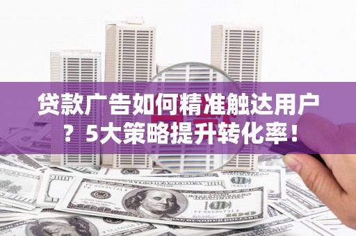 站前贷款广告如何精准触达用户？5大策略提升转化率！