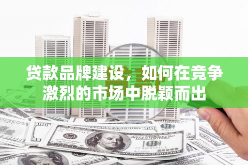 站前贷款品牌建设，如何在竞争激烈的市场中脱颖而出