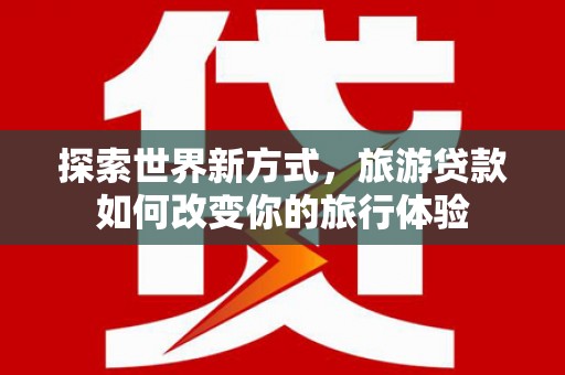 站前探索世界新方式，旅游贷款如何改变你的旅行体验